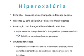 H i p e r o x a l ú r i a
• Definição – excreção acima 45 mg/dia, independe do sexo
• Presente 10-60% cálculos Ca – oxalato é mais litogênico
• Associação com doenças inflamatórias do intestino
– Colite ulcerativa, doença de Crohn´s, doença celíaca, pancreatite crônica
Deficiência bactéria oxalobacter formigenes
• Cirurgias bariátricas
– Hiperabsorção intestinal de oxalato (hiperoxalúria entérica), devido
aumento da concentração de sais biliares e ácidos graxos livres no
intestino...
 
