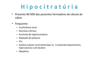 H i p o c i t r a t ú r i a
• Presente 40-50% dos pacientes formadores de cálculo de
cálcio
• Frequente:
– Insuficiência renal
– Diarreias crônicas
– Aumento de ingesta proteica
– Depleção de potássio
– ITU
– Acidose tubular renal distal (tipo 1), → profunda hipocitratúria,
hipercalciúria e pH alcalino
– Idiopática
 
