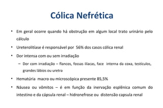 Cólica Nefrética
• Em geral ocorre quando há obstrução em algum local trato urinário pelo
cálculo
• Ureterolitíase é responsável por 56% dos casos cólica renal
• Dor intensa com ou sem irradiação
– Dor com irradiação – flancos, fossas ilíacas, face interna da coxa, testículos,
grandes lábios ou uretra
• Hematúria macro ou microscópica presente 85,5%
• Náusea ou vômitos – é em função da inervação esplênica comum do
intestino e da cápsula renal – hidronefrose ou distensão capsula renal
 