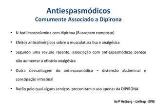 Antiespasmódicos
Comumente Associado a Dipirona
• N-butilescopolamina com dipirona (Buscopam composto)
• Efeitos anticolinérgicos sobre a musculatura lisa e analgésica
• Segundo uma revisão recente, associação com antiespasmódicos parece
não aumentar a eficácia analgésica
• Outra desvantagem do antiespasmódico – distensão abdominal e
constipação intestinal
• Razão pelo qual alguns serviços preconizam o uso apenas da DIPIRONA
Ita P Heilberg – Unifesp - EPM
 