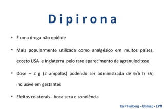D i p i r o n a
• É uma droga não opióide
• Mais popularmente utilizada como analgésico em muitos países,
exceto USA e Inglaterra pelo raro aparecimento de agranulocitose
• Dose – 2 g (2 ampolas) podendo ser administrada de 6/6 h EV,
inclusive em gestantes
• Efeitos colaterais - boca seca e sonolência
Ita P Heilberg – Unifesp - EPM
 