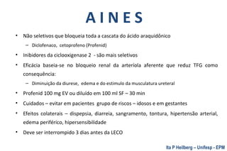 A I N E S
• Não seletivos que bloqueia toda a cascata do ácido araquidônico
– Diclofenaco, cetoprofeno (Profenid)
• Inibidores da ciclooxigenase 2 - são mais seletivos
• Eficácia baseia-se no bloqueio renal da arteríola aferente que reduz TFG como
consequência:
– Diminuição da diurese, edema e do estimulo da musculatura ureteral
• Profenid 100 mg EV ou diluído em 100 ml SF – 30 min
• Cuidados – evitar em pacientes grupo de riscos – idosos e em gestantes
• Efeitos colaterais – dispepsia, diarreia, sangramento, tontura, hipertensão arterial,
edema periférico, hipersensibilidade
• Deve ser interrompido 3 dias antes da LECO
Ita P Heilberg – Unifesp - EPM
 