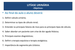 • Ao final da aula o aluno deverá:
1. Definir calculo urinário;
2. Determinar os tipos de cálculo renal;
3. Entender os principais fatores de risco para os principais tipos de cálculo;
4. Saber abordar um paciente com crise de dor aguda litiásica;
5. Principais exames diagnósticos;
6. Definir a terapia expulsiva e terapia analgésica;
7. Importância do segmento pós Litiásico.
LITÍASE URINÁRIA
-Objetivos-
 