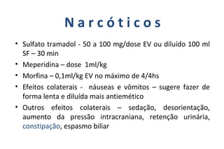 N a r c ó t i c o s
• Sulfato tramadol - 50 a 100 mg/dose EV ou diluído 100 ml
SF – 30 min
• Meperidina – dose 1ml/kg
• Morfina – 0,1ml/kg EV no máximo de 4/4hs
• Efeitos colaterais - náuseas e vômitos – sugere fazer de
forma lenta e diluída mais antiemético
• Outros efeitos colaterais – sedação, desorientação,
aumento da pressão intracraniana, retenção urinária,
constipação, espasmo biliar
 