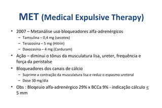 MET (Medical Expulsive Therapy)
• 2007 – Metanálise uso bloqueadores alfa-adrenérgicos
– Tamsulina – 0,4 mg (secotex)
– Terazosina – 5 mg (Hitrin)
– Daxozasina – 4 mg (Carduram)
• Ação – diminui o tônus da musculatura lisa, ureter, frequência e
força da peristalse
• Bloqueadores dos canais de cálcio
– Suprime a contração da musculatura lisa e reduz o espasmo ureteral
– Dose 30 mg/dia
• Obs : Bloqeuio alfa-adrenérgico 29% x BCCa 9% - indicação cálculo <
5 mm
 