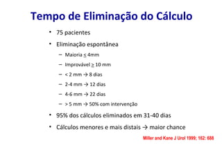 Tempo de Eliminação do Cálculo
• 75 pacientes
• Eliminação espontânea
– Maioria < 4mm
– Improvável > 10 mm
– < 2 mm → 8 dias
– 2-4 mm → 12 dias
– 4-6 mm → 22 dias
– > 5 mm → 50% com intervenção
• 95% dos cálculos eliminados em 31-40 dias
• Cálculos menores e mais distais → maior chance
Miller and Kane J Urol 1999; 162: 688
 