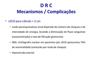 D R C
Mecanismos / Complicações
• LECO para cálculo < 2 cm
– Lesão parenquimatosa renal depende do número de choques e da
intensidade de energia, levando a diminuição de fluxo sanguíneo
(vasoconstrição) e taxa de filtração glomerular
– IRM, cintilografia nuclear em pacientes pós LECO apresentou 74%
de anormalidade (contusão por onda de choque)
– Hipertensão arterial
 