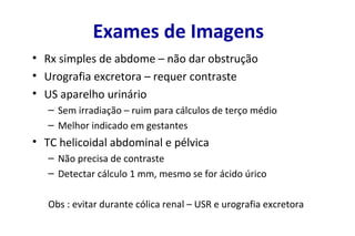 Exames de Imagens
• Rx simples de abdome – não dar obstrução
• Urografia excretora – requer contraste
• US aparelho urinário
– Sem irradiação – ruim para cálculos de terço médio
– Melhor indicado em gestantes
• TC helicoidal abdominal e pélvica
– Não precisa de contraste
– Detectar cálculo 1 mm, mesmo se for ácido úrico
Obs : evitar durante cólica renal – USR e urografia excretora
 
