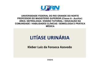 LITÍASE URINÁRIA
Kleber Luiz da Fonseca Azevedo
UNIVERSIDADE FEDERAL DO RIO GRANDE DO NORTE
PROFESSOR DO MAGISTERIO SUPERIOR (Classe A - Auxiliar)
ÁREA: NEFROLOGIA / ENSINO TUTORIAL / EDUCAÇÃO NA
COMUNIDADE / HABILIDADES CLÍNICAS / SEMIOLOGIA E PRÁTICA
MÉDICA
01/03/16
 