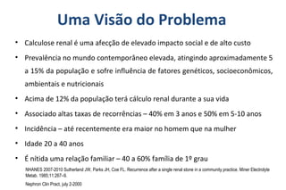 Uma Visão do Problema
• Calculose renal é uma afecção de elevado impacto social e de alto custo
• Prevalência no mundo contemporâneo elevada, atingindo aproximadamente 5
a 15% da população e sofre influência de fatores genéticos, socioeconômicos,
ambientais e nutricionais
• Acima de 12% da população terá cálculo renal durante a sua vida
• Associado altas taxas de recorrências – 40% em 3 anos e 50% em 5-10 anos
• Incidência – até recentemente era maior no homem que na mulher
• Idade 20 a 40 anos
• É nítida uma relação familiar – 40 a 60% família de 1º grau
Nephron Clin Pract, july 2-2000
NHANES 2007-2010 Sutherland JW, Parks JH, Coe FL. Recurrence after a single renal stone in a community practice. Miner Electrolyte
Metab. 1985;11:267–9.
 