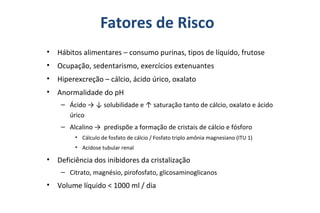 Fatores de Risco
• Hábitos alimentares – consumo purinas, tipos de líquido, frutose
• Ocupação, sedentarismo, exercícios extenuantes
• Hiperexcreção – cálcio, ácido úrico, oxalato
• Anormalidade do pH
– Ácido → ↓ solubilidade e ↑ saturação tanto de cálcio, oxalato e ácido
úrico
– Alcalino → predispõe a formação de cristais de cálcio e fósforo
• Cálculo de fosfato de cálcio / Fosfato triplo amônia magnesiano (ITU 1)
• Acidose tubular renal
• Deficiência dos inibidores da cristalização
– Citrato, magnésio, pirofosfato, glicosaminoglicanos
• Volume líquido < 1000 ml / dia
 