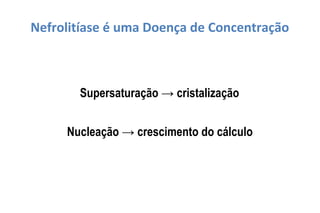Nefrolitíase é uma Doença de Concentração
Supersaturação → cristalização
Nucleação → crescimento do cálculo
 