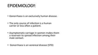 EPIDEMIOLOGY:
• Gonorrhoea is an exclusively human disease.
• The only source of infection is a human
carrier or less often a patient.
• Asymptomatic carriage in women makes them
a reservoir to spread infection among their
male contact.
• Gonorrhoea is an venereal disease (STD)
 