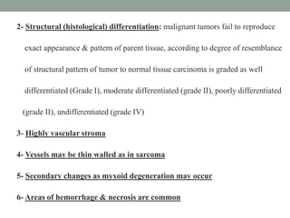 2- Structural (histological) differentiation: malignant tumors fail to reproduce
exact appearance & pattern of parent tissue, according to degree of resemblance
of structural pattern of tumor to normal tissue carcinoma is graded as well
differentiated (Grade I), moderate differentiated (grade II), poorly differentiated
(grade II), undifferentiated (grade IV)
3- Highly vascular stroma
4- Vessels may be thin walled as in sarcoma
5- Secondary changes as myxoid degeneration may occur
6- Areas of hemorrhage & necrosis are common
 