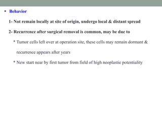  Behavior
1- Not remain locally at site of origin, undergo local & distant spread
2- Recurrence after surgical removal is common, may be due to
* Tumor cells left over at operation site, these cells may remain dormant &
recurrence appears after years
* New start near by first tumor from field of high neoplastic potentiality
 