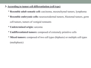 3- According to tumor cell differentiation (cell type)
* Resemble adult somatic cell: carcinoma, mesenchymal tumors, lymphoma
* Resemble embryonic cells: neuroectodermal tumors, blastemal tumors, germ
cell tumors, tumors of vestigial remnants
* Undetermined origin: sarcoma
* Undifferentiated tumors: composed of extremely primitive cells
* Mixed tumors: composed of two cell types (biphasic) or multiple cell types
(multiphasic)
 