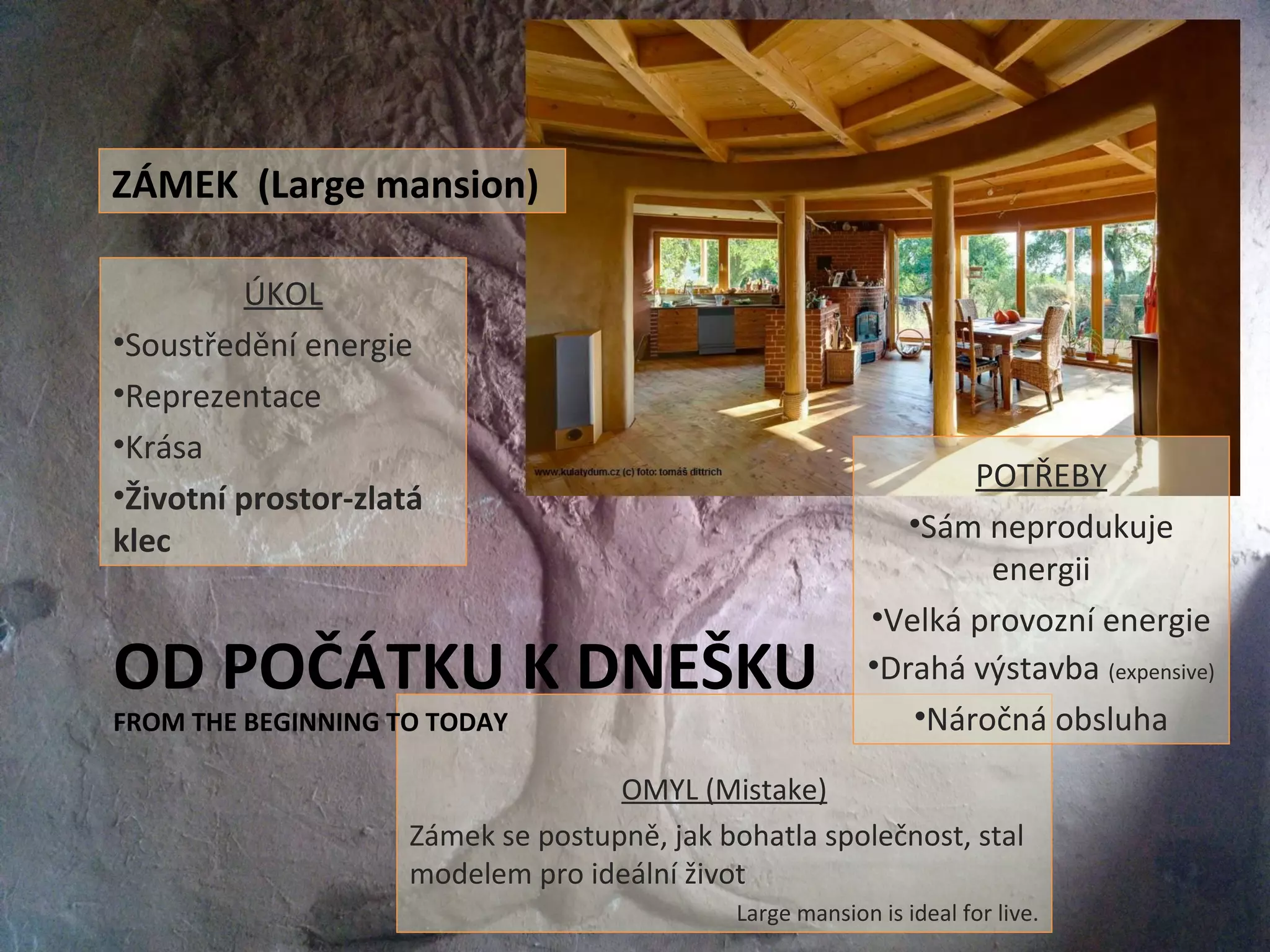 OMYL (Mistake)
Zámek se postupně, jak bohatla společnost, stal
modelem pro ideální život
Large mansion is ideal for live.
OD POČÁTKU K DNEŠKU
FROM THE BEGINNING TO TODAY
ÚKOL
•Soustředění energie
•Reprezentace
•Krása
•Životní prostor-zlatá
klec
ZÁMEK (Large mansion)
POTŘEBY
•Sám neprodukuje
energii
•Velká provozní energie
•Drahá výstavba (expensive)
•Náročná obsluha
 