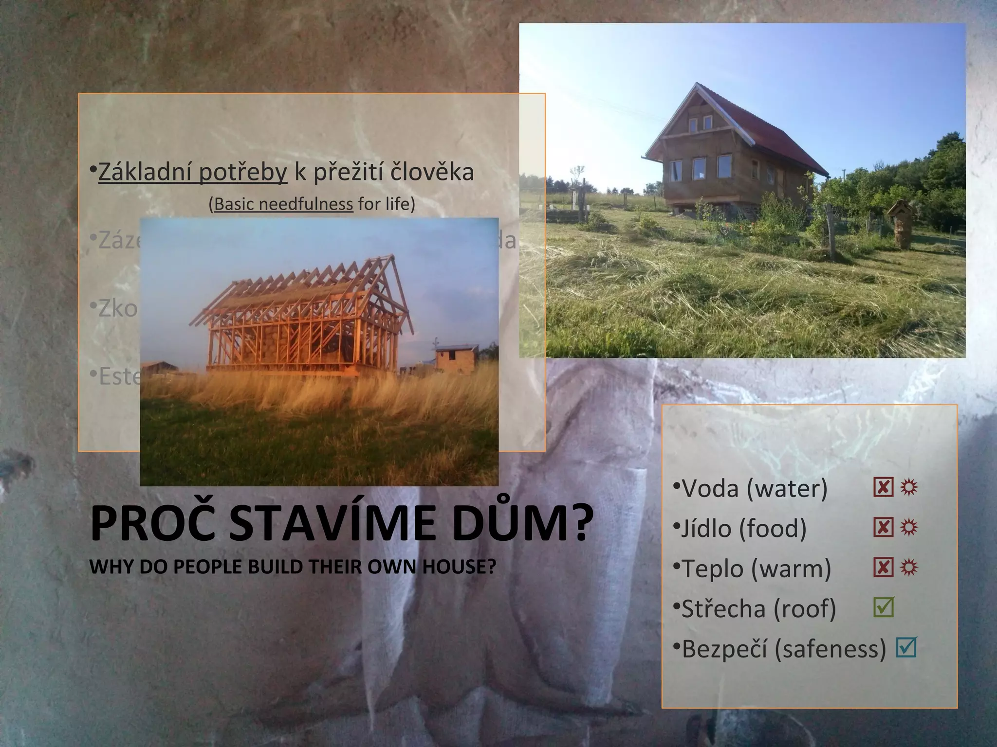 PROČ STAVÍME DŮM?
WHY DO PEOPLE BUILD THEIR OWN HOUSE?
•Základní potřeby k přežití člověka
(Basic needfulness for life)
•Zázemí pro udržitelný život - svoboda
(Place for permanent life - freedom)
•Zkouška dospělosti
(Basic needfulness for life)
•Estetika (Reprezentace)
(Representation)
•Voda (water) 
•Jídlo (food) 
•Teplo (warm) 
•Střecha (roof) 
•Bezpečí (safeness) 
 