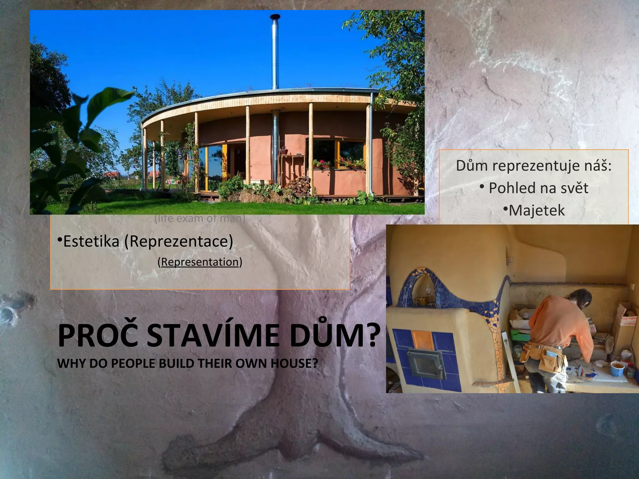 PROČ STAVÍME DŮM?
WHY DO PEOPLE BUILD THEIR OWN HOUSE?
•Základní potřeby k přežití člověka
(Basic needfulness for life)
•Zázemí pro udržitelný život - svoboda
(Place for permanent life - freedom)
•Zkouška dospělosti muže
(life exam of man)
•Estetika (Reprezentace)
(Representation)
Dům reprezentuje náš:
• Pohled na svět
•Majetek
•Vkus a estetiku
 