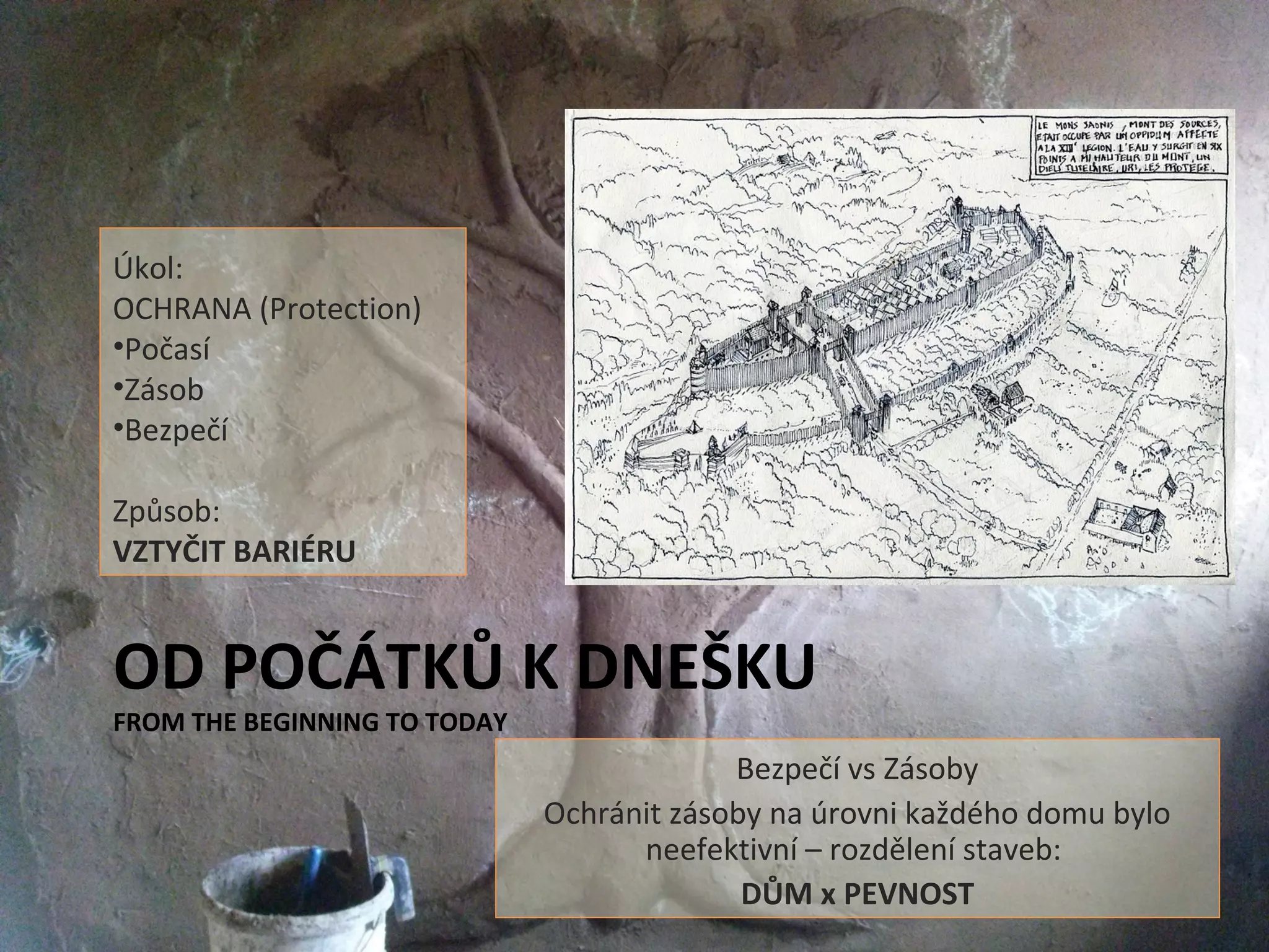 OD POČÁTKŮ K DNEŠKU
FROM THE BEGINNING TO TODAY
Bezpečí vs Zásoby
Ochránit zásoby na úrovni každého domu bylo
neefektivní – rozdělení staveb:
DŮM x PEVNOST
Úkol:
OCHRANA (Protection)
•Počasí
•Zásob
•Bezpečí
Způsob:
VZTYČIT BARIÉRU
 