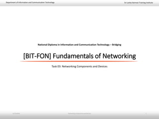 Sri Lanka-German Training InstituteDepartment of Information and Communication Technology
National Diploma in Information and Communication Technology – Bridging
[BIT-FON] Fundamentals of Networking
Task 03: Networking Components and Devices
11/23/2018 Networking Components and Devices 1
 