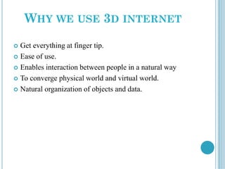 WHY WE USE 3D INTERNET
 Get everything at finger tip.
 Ease of use.
 Enables interaction between people in a natural way
 To converge physical world and virtual world.
 Natural organization of objects and data.
 