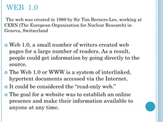 WEB 1.0
The web was created in 1989 by Sir Tim Berners-Lee, working at
CERN (The European Organization for Nuclear Research) in
Geneva, Switzerland
 Web 1.0, a small number of writers created web
pages for a large number of readers. As a result,
people could get information by going directly to the
source.
 The Web 1.0 or WWW is a system of interlinked,
hypertext documents accessed via the Internet.
 It could be considered the “read-only web.”
 The goal for a website was to establish an online
presence and make their information available to
anyone at any time.
 