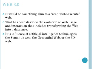 WEB 3.0
 It would be something akin to a “read-write-execute”
web.
 That has been describe the evolution of Web usage
and interaction that includes transforming the Web
into a database.
 It is influence of artificial intelligence technologies,
the Semantic web, the Geospatial Web, or the 3D
web.
 