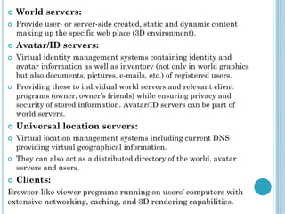  World servers:
 Provide user- or server-side created, static and dynamic content
making up the specific web place (3D environment).
 Avatar/ID servers:
 Virtual identity management systems containing identity and
avatar information as well as inventory (not only in world graphics
but also documents, pictures, e-mails, etc.) of registered users.
 Providing these to individual world servers and relevant client
programs (owner, owner’s friends) while ensuring privacy and
security of stored information. Avatar/ID servers can be part of
world servers.
 Universal location servers:
 Virtual location management systems including current DNS
providing virtual geographical information.
 They can also act as a distributed directory of the world, avatar
servers and users.
 Clients:
Browser-like viewer programs running on users’ computers with
extensive networking, caching, and 3D rendering capabilities.
 
