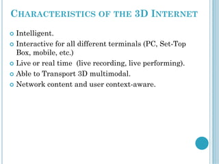 CHARACTERISTICS OF THE 3D INTERNET
 Intelligent.
 Interactive for all different terminals (PC, Set-Top
Box, mobile, etc.)
 Live or real time (live recording, live performing).
 Able to Transport 3D multimodal.
 Network content and user context-aware.
 