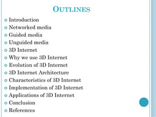 OUTLINES
 Introduction
 Networked media
 Guided media
 Unguided media
 3D Internet
 Why we use 3D Internet
 Evolution of 3D Internet
 3D Internet Architecture
 Characteristics of 3D Internet
 Implementation of 3D Internet
 Applications of 3D Internet
 Conclusion
 References
 