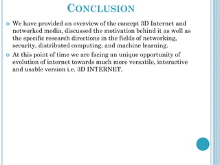 CONCLUSION
 We have provided an overview of the concept 3D Internet and
networked media, discussed the motivation behind it as well as
the specific research directions in the fields of networking,
security, distributed computing, and machine learning.
 At this point of time we are facing an unique opportunity of
evolution of internet towards much more versatile, interactive
and usable version i.e. 3D INTERNET.
 