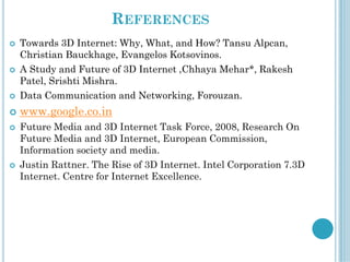 REFERENCES
 Towards 3D Internet: Why, What, and How? Tansu Alpcan,
Christian Bauckhage, Evangelos Kotsovinos.
 A Study and Future of 3D Internet ,Chhaya Mehar*, Rakesh
Patel, Srishti Mishra.
 Data Communication and Networking, Forouzan.
 www.google.co.in
 Future Media and 3D Internet Task Force, 2008, Research On
Future Media and 3D Internet, European Commission,
Information society and media.
 Justin Rattner. The Rise of 3D Internet. Intel Corporation 7.3D
Internet. Centre for Internet Excellence.
 