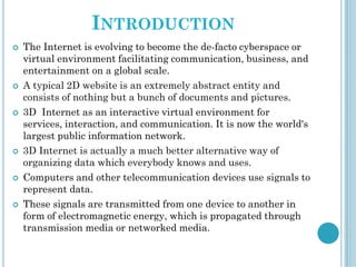 INTRODUCTION
 The Internet is evolving to become the de-facto cyberspace or
virtual environment facilitating communication, business, and
entertainment on a global scale.
 A typical 2D website is an extremely abstract entity and
consists of nothing but a bunch of documents and pictures.
 3D Internet as an interactive virtual environment for
services, interaction, and communication. It is now the world's
largest public information network.
 3D Internet is actually a much better alternative way of
organizing data which everybody knows and uses.
 Computers and other telecommunication devices use signals to
represent data.
 These signals are transmitted from one device to another in
form of electromagnetic energy, which is propagated through
transmission media or networked media.
 