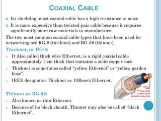 COAXIAL CABLE
 Its shielding, most coaxial cable has a high resistance to noise
 It is more expensive than twisted-pair cable because it requires
significantly more raw materials to manufacture.
The two most common coaxial cable types that have been used for
networking are RG-8 (thicknet) and RG-58 (thinnet).
Thicknet, or RG-8:
 It Also called thick wire Ethernet, is a rigid coaxial cable
approximately 1-cm thick that contains a solid copper core
 Thicknet is sometimes called “yellow Ethernet” or “yellow garden
hose”.
 IEEE designates Thicknet as 10Base5 Ethernet.
Thinnet or RG-58:
 Also known as thin Ethernet.
 Because of its black sheath, Thinnet may also be called “black
Ethernet”.
 