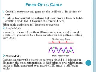 FIBER-OPTIC CABLE
 Contains one or several glass or plastic fibers at its center, or
core.
 Data is transmitted via pulsing light sent from a laser or light-
emitting diode (LED) through the central fibers.
Fiber cable variations fall into two categories:
Single Mode.
Uses a narrow core (less than 10 microns in diameter) through
which light generated by a laser travels over one path, reflecting
very little.
Multi Mode.
Contains a core with a diameter between 50 and 115 microns in
diameter; the most common size is 62.5 microns over which many
pulses of light generated by a laser or LED travel at different
angles.
 