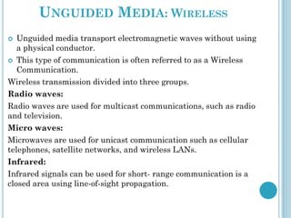 UNGUIDED MEDIA: WIRELESS
 Unguided media transport electromagnetic waves without using
a physical conductor.
 This type of communication is often referred to as a Wireless
Communication.
Wireless transmission divided into three groups.
Radio waves:
Radio waves are used for multicast communications, such as radio
and television.
Micro waves:
Microwaves are used for unicast communication such as cellular
telephones, satellite networks, and wireless LANs.
Infrared:
Infrared signals can be used for short- range communication is a
closed area using line-of-sight propagation.
 