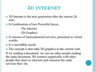 3D INTERNET
 3D Internet is the next generation after the current 2d
web.
 It Combination of two Powerful forces,
The Internet
3D Graphics
 It consists of interconnected services, presented as virtual
worlds.
 It is incredibly social.
 The concept is that adds 3D graphics to the current web.
If we reading a document, we can see other people reading
the same document. We connect organically with other
people that share us interests and consume the same
services that i do.
 