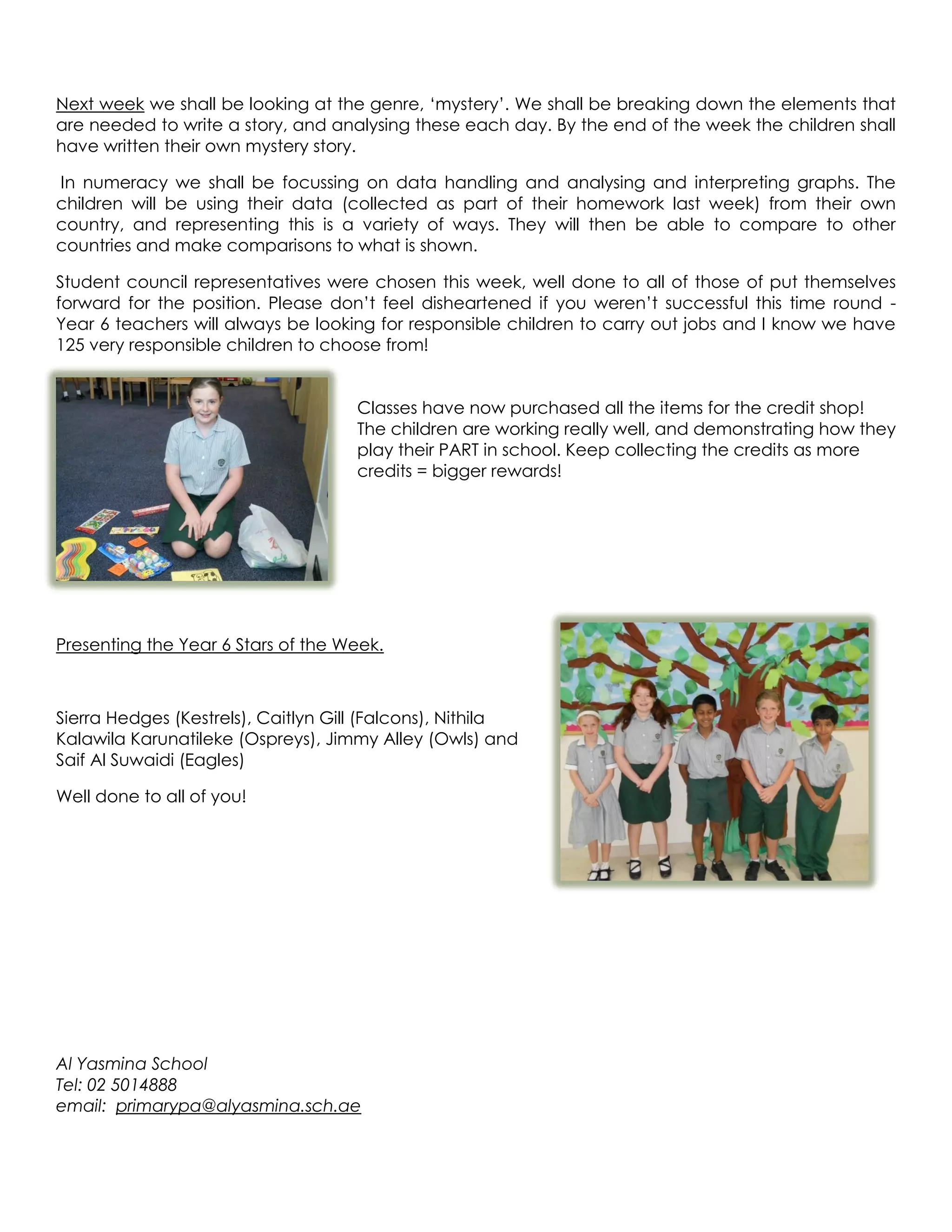 Next week we shall be looking at the genre, ‘mystery’. We shall be breaking down the elements that
are needed to write a story, and analysing these each day. By the end of the week the children shall
have written their own mystery story.

In numeracy we shall be focussing on data handling and analysing and interpreting graphs. The
children will be using their data (collected as part of their homework last week) from their own
country, and representing this is a variety of ways. They will then be able to compare to other
countries and make comparisons to what is shown.

Student council representatives were chosen this week, well done to all of those of put themselves
forward for the position. Please don’t feel disheartened if you weren’t successful this time round -
Year 6 teachers will always be looking for responsible children to carry out jobs and I know we have
125 very responsible children to choose from!


                                     Classes have now purchased all the items for the credit shop!
                                     The children are working really well, and demonstrating how they
                                     play their PART in school. Keep collecting the credits as more
                                     credits = bigger rewards!




Presenting the Year 6 Stars of the Week.



Sierra Hedges (Kestrels), Caitlyn Gill (Falcons), Nithila
Kalawila Karunatileke (Ospreys), Jimmy Alley (Owls) and
Saif Al Suwaidi (Eagles)

Well done to all of you!




Al Yasmina School
Tel: 02 5014888
email: primarypa@alyasmina.sch.ae
 