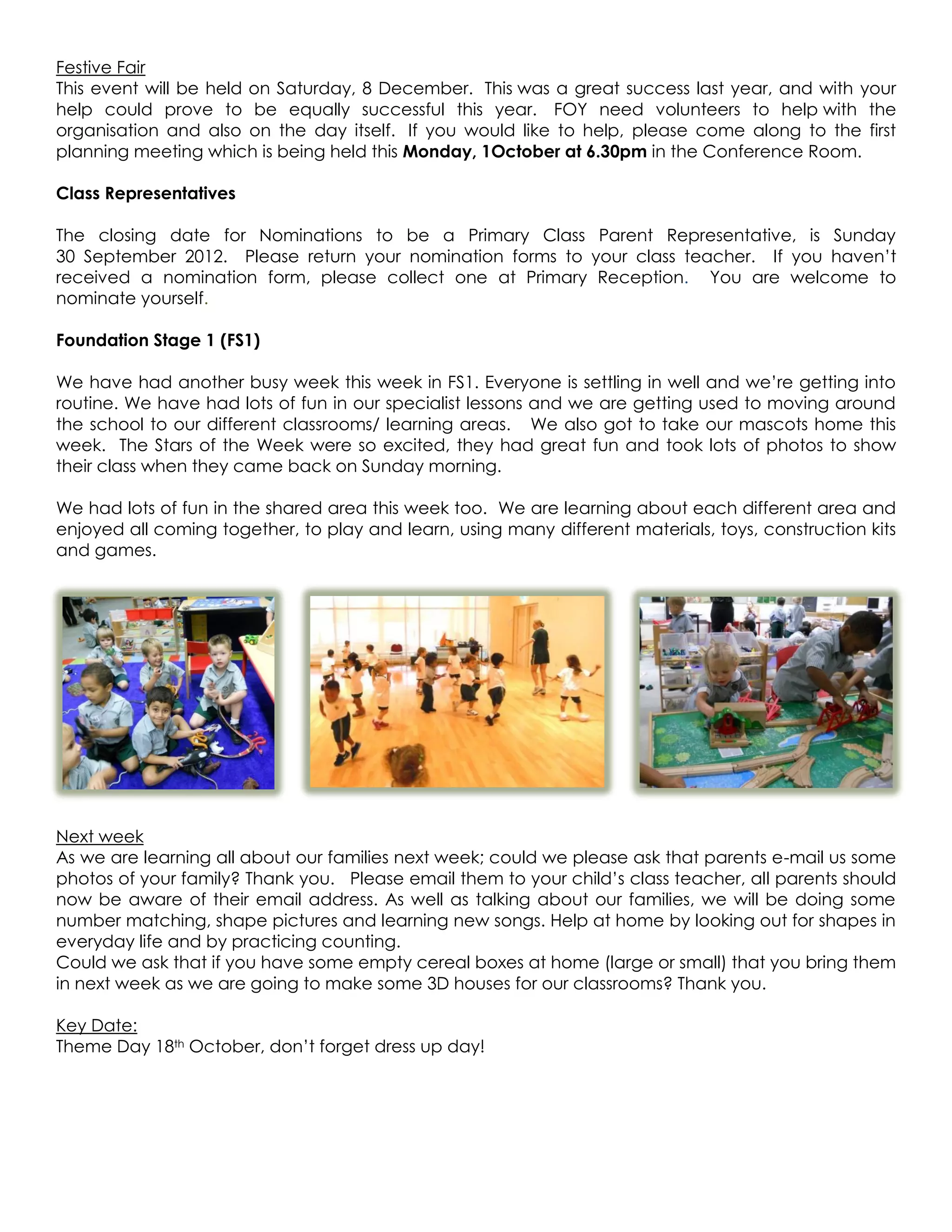 Festive Fair
This event will be held on Saturday, 8 December. This was a great success last year, and with your
help could prove to be equally successful this year. FOY need volunteers to help with the
organisation and also on the day itself. If you would like to help, please come along to the first
planning meeting which is being held this Monday, 1October at 6.30pm in the Conference Room.

Class Representatives

The closing date for Nominations to be a Primary Class Parent Representative, is Sunday
30 September 2012. Please return your nomination forms to your class teacher. If you haven’t
received a nomination form, please collect one at Primary Reception. You are welcome to
nominate yourself.

Foundation Stage 1 (FS1)

We have had another busy week this week in FS1. Everyone is settling in well and we’re getting into
routine. We have had lots of fun in our specialist lessons and we are getting used to moving around
the school to our different classrooms/ learning areas. We also got to take our mascots home this
week. The Stars of the Week were so excited, they had great fun and took lots of photos to show
their class when they came back on Sunday morning.

We had lots of fun in the shared area this week too. We are learning about each different area and
enjoyed all coming together, to play and learn, using many different materials, toys, construction kits
and games.




Next week
As we are learning all about our families next week; could we please ask that parents e-mail us some
photos of your family? Thank you. Please email them to your child’s class teacher, all parents should
now be aware of their email address. As well as talking about our families, we will be doing some
number matching, shape pictures and learning new songs. Help at home by looking out for shapes in
everyday life and by practicing counting.
Could we ask that if you have some empty cereal boxes at home (large or small) that you bring them
in next week as we are going to make some 3D houses for our classrooms? Thank you.

Key Date:
Theme Day 18th October, don’t forget dress up day!
 