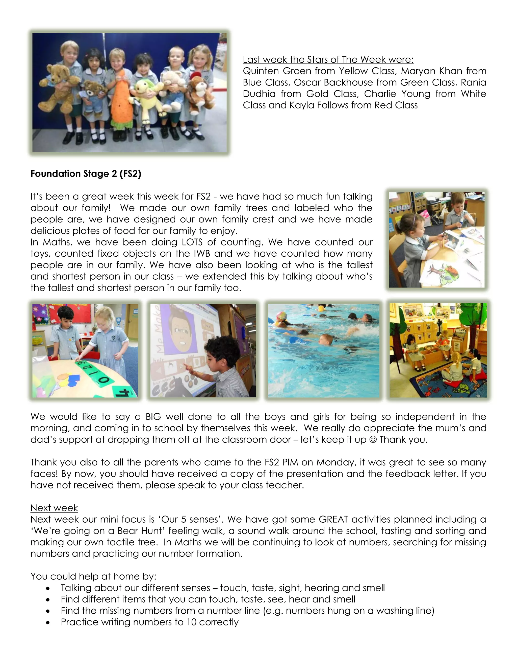 Last week the Stars of The Week were:
                                               Quinten Groen from Yellow Class, Maryan Khan from
                                               Blue Class, Oscar Backhouse from Green Class, Rania
                                               Dudhia from Gold Class, Charlie Young from White
                                               Class and Kayla Follows from Red Class




Foundation Stage 2 (FS2)

It’s been a great week this week for FS2 - we have had so much fun talking
about our family! We made our own family trees and labeled who the
people are, we have designed our own family crest and we have made
delicious plates of food for our family to enjoy.
In Maths, we have been doing LOTS of counting. We have counted our
toys, counted fixed objects on the IWB and we have counted how many
people are in our family. We have also been looking at who is the tallest
and shortest person in our class – we extended this by talking about who’s
the tallest and shortest person in our family too.




We would like to say a BIG well done to all the boys and girls for being so independent in the
morning, and coming in to school by themselves this week. We really do appreciate the mum’s and
dad’s support at dropping them off at the classroom door – let’s keep it up  Thank you.

Thank you also to all the parents who came to the FS2 PIM on Monday, it was great to see so many
faces! By now, you should have received a copy of the presentation and the feedback letter. If you
have not received them, please speak to your class teacher.

Next week
Next week our mini focus is ‘Our 5 senses’. We have got some GREAT activities planned including a
‘We’re going on a Bear Hunt’ feeling walk, a sound walk around the school, tasting and sorting and
making our own tactile tree. In Maths we will be continuing to look at numbers, searching for missing
numbers and practicing our number formation.

You could help at home by:
    Talking about our different senses – touch, taste, sight, hearing and smell
    Find different items that you can touch, taste, see, hear and smell
    Find the missing numbers from a number line (e.g. numbers hung on a washing line)
    Practice writing numbers to 10 correctly
 