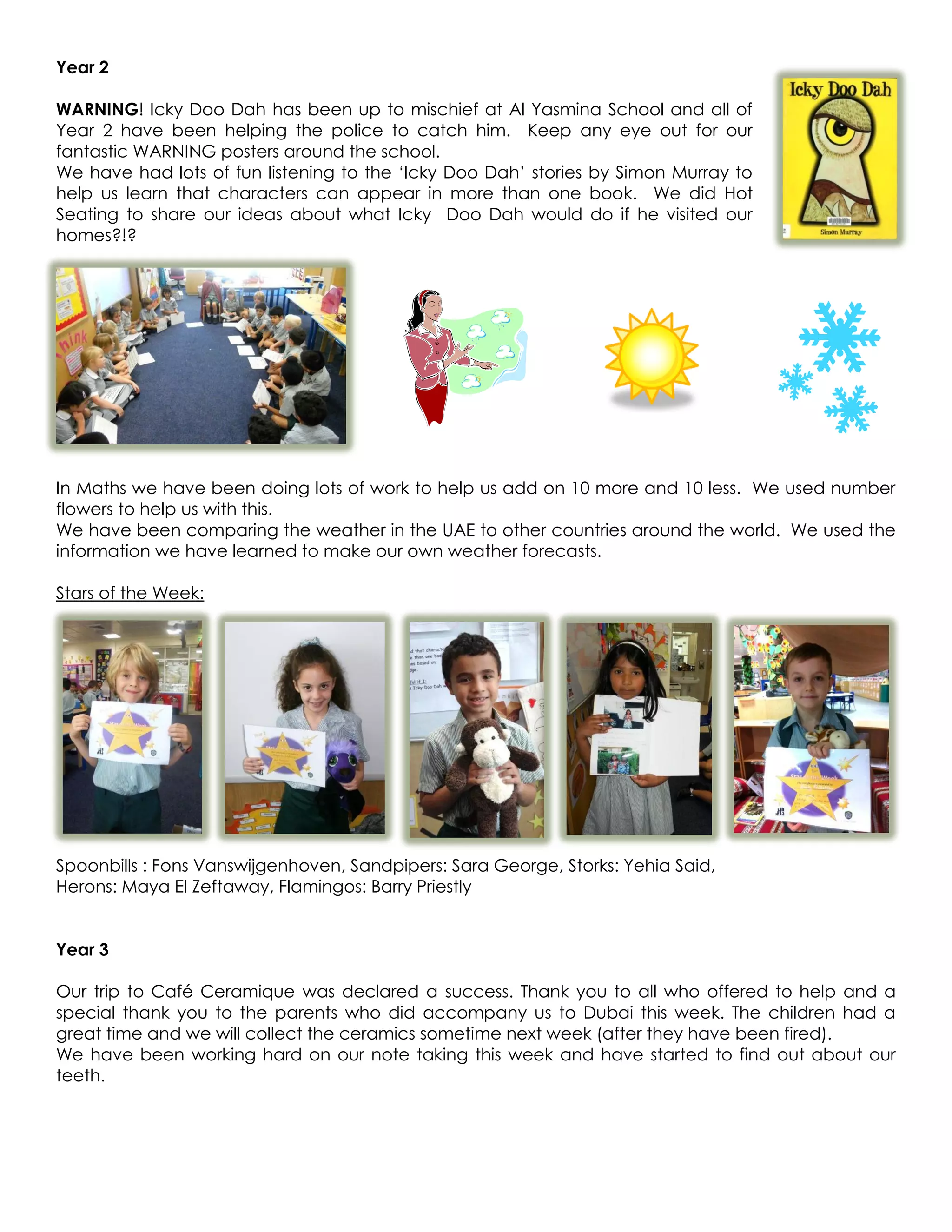 Year 2

WARNING! Icky Doo Dah has been up to mischief at Al Yasmina School and all of
Year 2 have been helping the police to catch him. Keep any eye out for our
fantastic WARNING posters around the school.
We have had lots of fun listening to the ‘Icky Doo Dah’ stories by Simon Murray to
help us learn that characters can appear in more than one book. We did Hot
Seating to share our ideas about what Icky Doo Dah would do if he visited our
homes?!?




In Maths we have been doing lots of work to help us add on 10 more and 10 less. We used number
flowers to help us with this.
We have been comparing the weather in the UAE to other countries around the world. We used the
information we have learned to make our own weather forecasts.

Stars of the Week:




Spoonbills : Fons Vanswijgenhoven, Sandpipers: Sara George, Storks: Yehia Said,
Herons: Maya El Zeftaway, Flamingos: Barry Priestly


Year 3

Our trip to Café Ceramique was declared a success. Thank you to all who offered to help and a
special thank you to the parents who did accompany us to Dubai this week. The children had a
great time and we will collect the ceramics sometime next week (after they have been fired).
We have been working hard on our note taking this week and have started to find out about our
teeth.
 