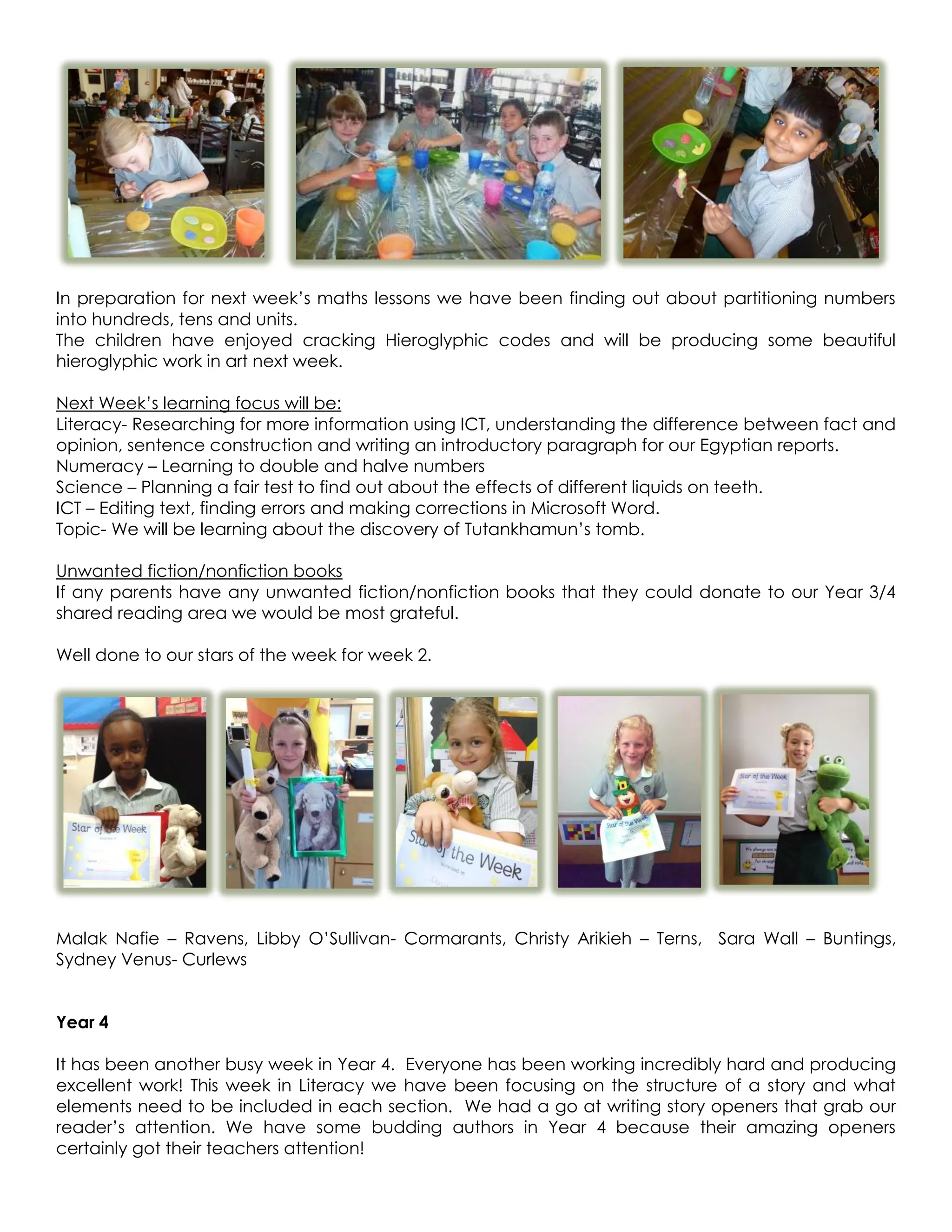 In preparation for next week’s maths lessons we have been finding out about partitioning numbers
into hundreds, tens and units.
The children have enjoyed cracking Hieroglyphic codes and will be producing some beautiful
hieroglyphic work in art next week.

Next Week’s learning focus will be:
Literacy- Researching for more information using ICT, understanding the difference between fact and
opinion, sentence construction and writing an introductory paragraph for our Egyptian reports.
Numeracy – Learning to double and halve numbers
Science – Planning a fair test to find out about the effects of different liquids on teeth.
ICT – Editing text, finding errors and making corrections in Microsoft Word.
Topic- We will be learning about the discovery of Tutankhamun’s tomb.

Unwanted fiction/nonfiction books
If any parents have any unwanted fiction/nonfiction books that they could donate to our Year 3/4
shared reading area we would be most grateful.

Well done to our stars of the week for week 2.




Malak Nafie – Ravens, Libby O’Sullivan- Cormarants, Christy Arikieh – Terns, Sara Wall – Buntings,
Sydney Venus- Curlews


Year 4

It has been another busy week in Year 4. Everyone has been working incredibly hard and producing
excellent work! This week in Literacy we have been focusing on the structure of a story and what
elements need to be included in each section. We had a go at writing story openers that grab our
reader’s attention. We have some budding authors in Year 4 because their amazing openers
certainly got their teachers attention!
 