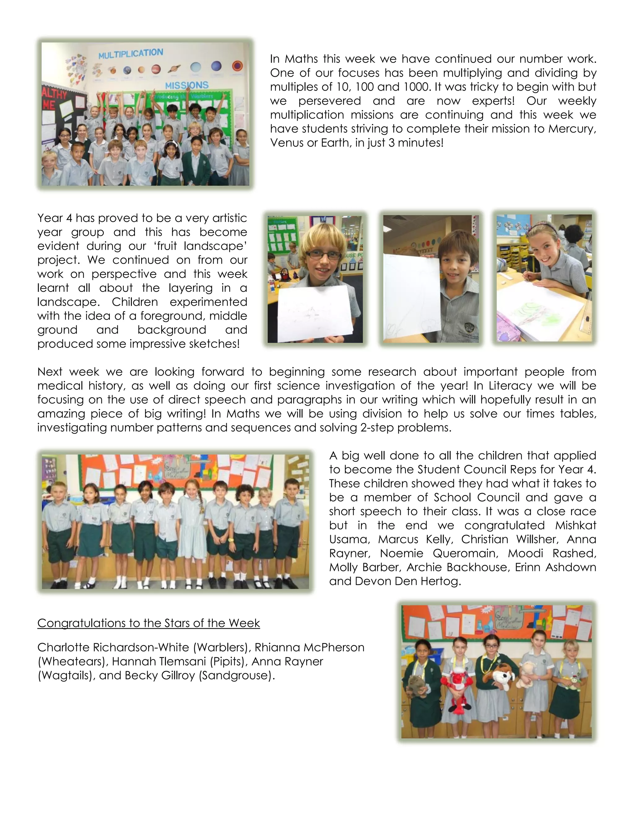 In Maths this week we have continued our number work.
                                           One of our focuses has been multiplying and dividing by
                                           multiples of 10, 100 and 1000. It was tricky to begin with but
                                           we persevered and are now experts! Our weekly
                                           multiplication missions are continuing and this week we
                                           have students striving to complete their mission to Mercury,
                                           Venus or Earth, in just 3 minutes!




Year 4 has proved to be a very artistic
year group and this has become
evident during our ‘fruit landscape’
project. We continued on from our
work on perspective and this week
learnt all about the layering in a
landscape. Children experimented
with the idea of a foreground, middle
ground     and    background     and
produced some impressive sketches!

Next week we are looking forward to beginning some research about important people from
medical history, as well as doing our first science investigation of the year! In Literacy we will be
focusing on the use of direct speech and paragraphs in our writing which will hopefully result in an
amazing piece of big writing! In Maths we will be using division to help us solve our times tables,
investigating number patterns and sequences and solving 2-step problems.

                                                      A big well done to all the children that applied
                                                      to become the Student Council Reps for Year 4.
                                                      These children showed they had what it takes to
                                                      be a member of School Council and gave a
                                                      short speech to their class. It was a close race
                                                      but in the end we congratulated Mishkat
                                                      Usama, Marcus Kelly, Christian Willsher, Anna
                                                      Rayner, Noemie Queromain, Moodi Rashed,
                                                      Molly Barber, Archie Backhouse, Erinn Ashdown
                                                      and Devon Den Hertog.


Congratulations to the Stars of the Week

Charlotte Richardson-White (Warblers), Rhianna McPherson
(Wheatears), Hannah Tlemsani (Pipits), Anna Rayner
(Wagtails), and Becky Gillroy (Sandgrouse).
 