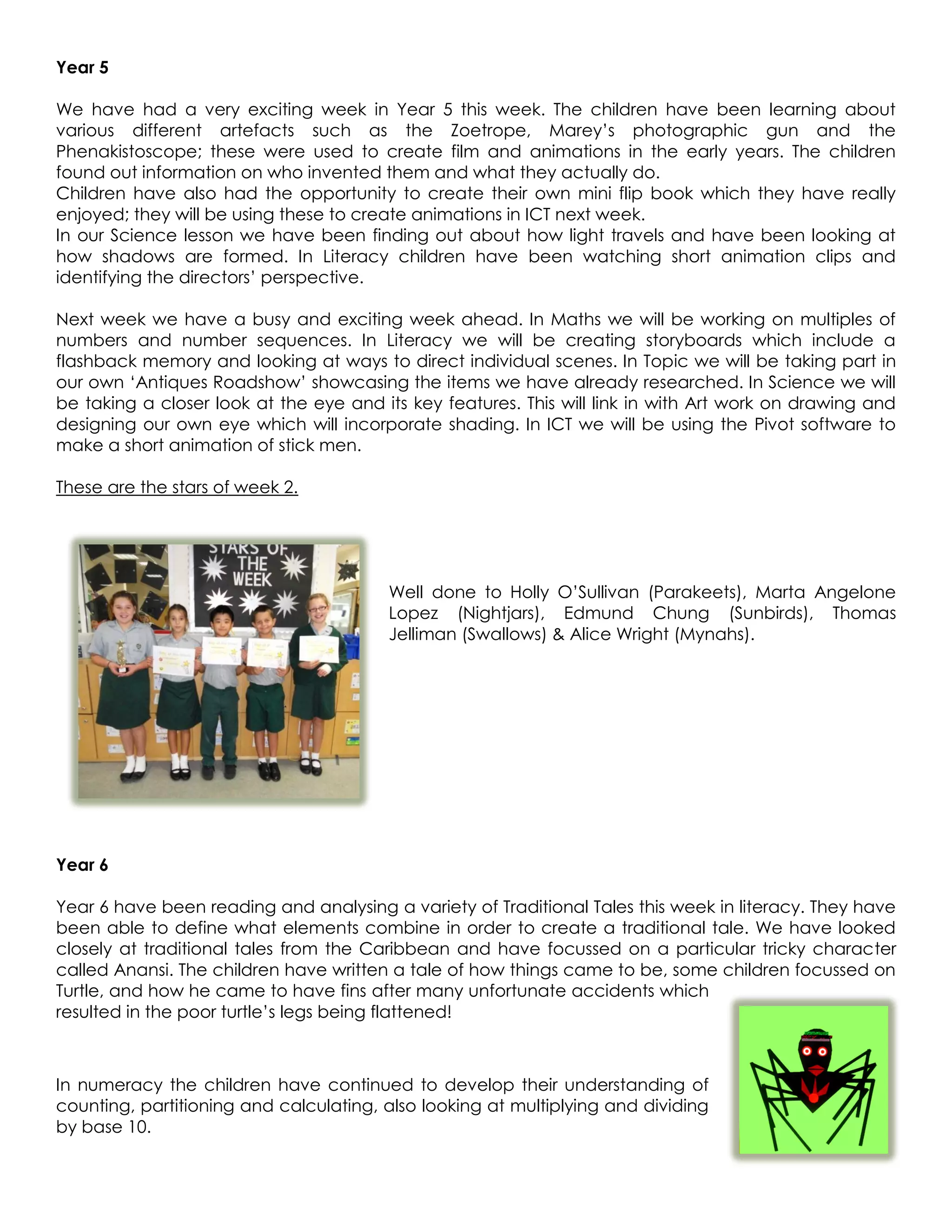 Year 5

We have had a very exciting week in Year 5 this week. The children have been learning about
various different artefacts such as the Zoetrope, Marey’s photographic gun and the
Phenakistoscope; these were used to create film and animations in the early years. The children
found out information on who invented them and what they actually do.
Children have also had the opportunity to create their own mini flip book which they have really
enjoyed; they will be using these to create animations in ICT next week.
In our Science lesson we have been finding out about how light travels and have been looking at
how shadows are formed. In Literacy children have been watching short animation clips and
identifying the directors’ perspective.

Next week we have a busy and exciting week ahead. In Maths we will be working on multiples of
numbers and number sequences. In Literacy we will be creating storyboards which include a
flashback memory and looking at ways to direct individual scenes. In Topic we will be taking part in
our own ‘Antiques Roadshow’ showcasing the items we have already researched. In Science we will
be taking a closer look at the eye and its key features. This will link in with Art work on drawing and
designing our own eye which will incorporate shading. In ICT we will be using the Pivot software to
make a short animation of stick men.

These are the stars of week 2.




                                        Well done to Holly O’Sullivan (Parakeets), Marta Angelone
                                        Lopez (Nightjars), Edmund Chung (Sunbirds), Thomas
                                        Jelliman (Swallows) & Alice Wright (Mynahs).




Year 6

Year 6 have been reading and analysing a variety of Traditional Tales this week in literacy. They have
been able to define what elements combine in order to create a traditional tale. We have looked
closely at traditional tales from the Caribbean and have focussed on a particular tricky character
called Anansi. The children have written a tale of how things came to be, some children focussed on
Turtle, and how he came to have fins after many unfortunate accidents which
resulted in the poor turtle’s legs being flattened!



In numeracy the children have continued to develop their understanding of
counting, partitioning and calculating, also looking at multiplying and dividing
by base 10.
 