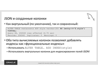Copyright © 2017, Oracle and/or its affiliates. All rights reserved.
JSON и созданные колонки
• Как виртуальный (по умолчанию), так и сохраненный:
• Оба типа вычисляемых колонок позволяют добавлять
индексы как «функциональные индексы»
–Использовать ALTER TABLE… ADD INDEX(style)
–Использовать виртуальные колонки для индексирования полей JSON!
ALTER TABLE restaurants ADD style varchar(30) AS (entry->>"$.style")
VIRTUAL;
Query OK, 206560 rows affected (4.70 sec)
Records: 206560 Duplicates: 0 Warnings: 0
 
