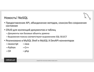 Copyright © 2017, Oracle and/or its affiliates. All rights reserved.
Новость! NoSQL
• Предоставление API, объединение методов, сеансов без сохранения
состояния
• CRUD для коллекций документов и таблиц
– Документы как базовые объекты домена
– Выражения поиска соответствуют выражениям SQL SELECT
• Реализовано в MySQL Shell и MySQL X DevAPI-коннекторах
–Javascript
–Python
–C#
–Java
–C++
–php
 