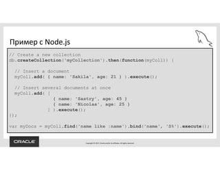 Copyright © 2017, Oracle and/or its affiliates. All rights reserved.
Пример с Node.js
// Create a new collection
db.createCollection('myCollection').then(function(myColl)) {
// Insert a document
myColl.add( { name: 'Sakila', age: 21 } ).execute();
// Insert several documents at once
myColl.add( [
{ name: 'Sastry', age: 45 }
{ name: 'Nicolas', age: 25 }
] ).execute();
});
var myDocs = myColl.find('name like :name').bind('name', 'S%').execute();
 