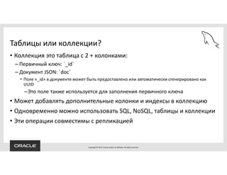 Copyright © 2017, Oracle and/or its affiliates. All rights reserved.
Таблицы или коллекции?
• Коллекция это таблица с 2 + колонками:
– Первичный ключ: `_id`
– Документ JSON: `doc`
• Поле «_id» в документе может быть предоставлено или автоматически сгенерировано как
UUID
–Это поле также используется для заполнения первичного ключа
• Может добавлять дополнительные колонки и индексы в коллекцию
• Одновременно можно использовать SQL, NoSQL, таблицы и коллекции
• Эти операции совместимы с репликацией
 