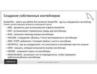 Copyright © 2017, Oracle and/or its affiliates. All rights reserved.
Создание собственных контейнеров
Dockerfile – where you define the container Dockerfile - где вы определяете контейнер
(также соответствующие аргументы командной строки)
– ARG : аргументы для использования в файле Dockerfile
– ENV : устанавливает переменные среды для контейнера
– RUN : запускает команду внутри контейнера
– VOLUME : определяет объемы / точки монтирования в контейнере
– ADD / COPY: добавляет / копирует файлы с хоста в контейнер
– ENTRYFILE : где вы определяете, что запускается в контейнере при его запуске
– CMD : процесс, который запускается внутри контейнера
– EXPOSE : открывает порты из контейнера
– HEALTHCHECK : выполняет что-то периодически, чтобы проверить
работоспособность контейнера
 